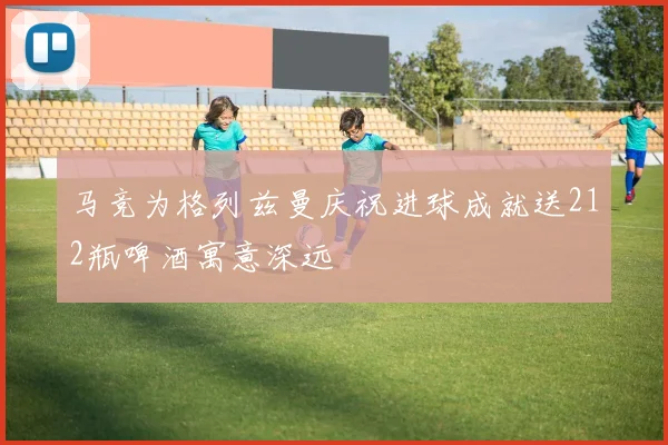 马竞为格列兹曼庆祝进球成就送212瓶啤酒寓意深远