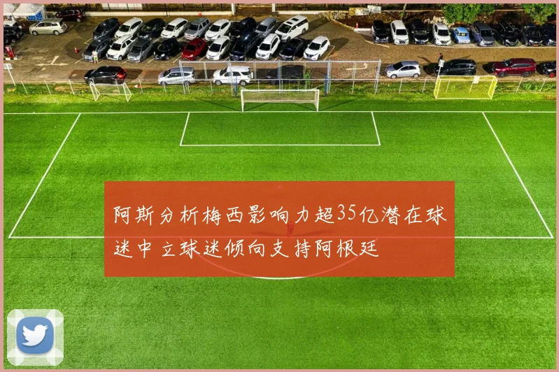 阿斯分析梅西影响力超35亿潜在球迷中立球迷倾向支持阿根廷