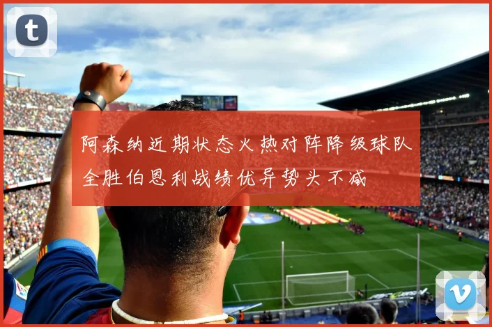 阿森纳近期状态火热对阵降级球队全胜伯恩利战绩优异势头不减