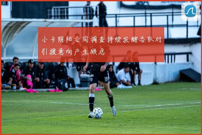 小卡阴阳合同调查持续发酵各队对引援意向产生顾虑