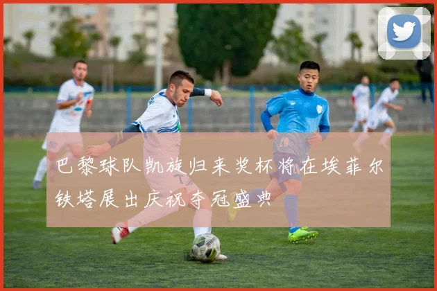 巴黎球队凯旋归来奖杯将在埃菲尔铁塔展出庆祝夺冠盛典