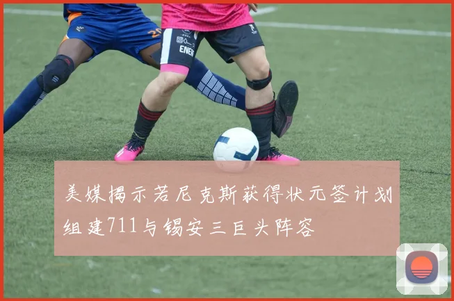 美媒揭示若尼克斯获得状元签计划组建711与锡安三巨头阵容
