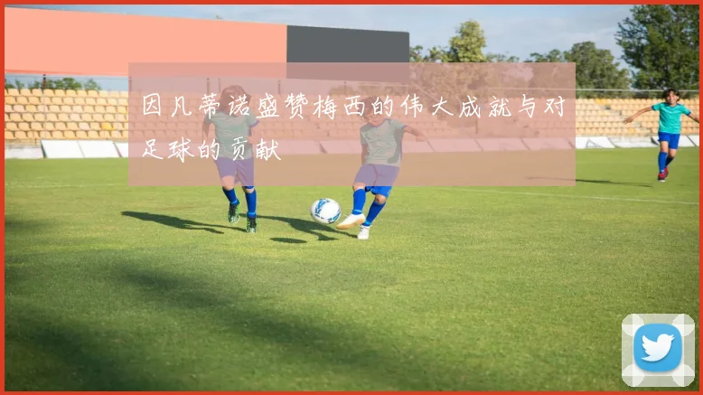 因凡蒂诺盛赞梅西的伟大成就与对足球的贡献