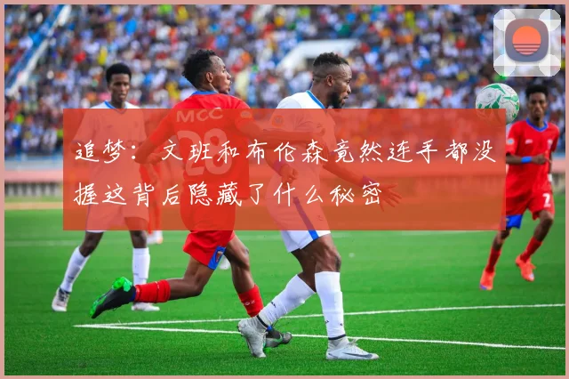 追梦：文班和布伦森竟然连手都没握这背后隐藏了什么秘密