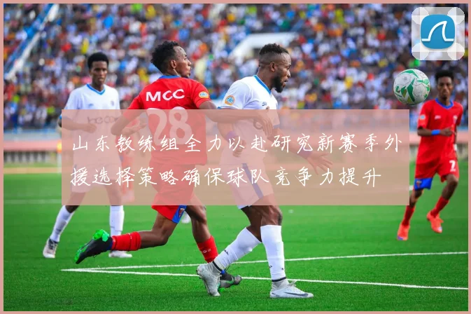 山东教练组全力以赴研究新赛季外援选择策略确保球队竞争力提升